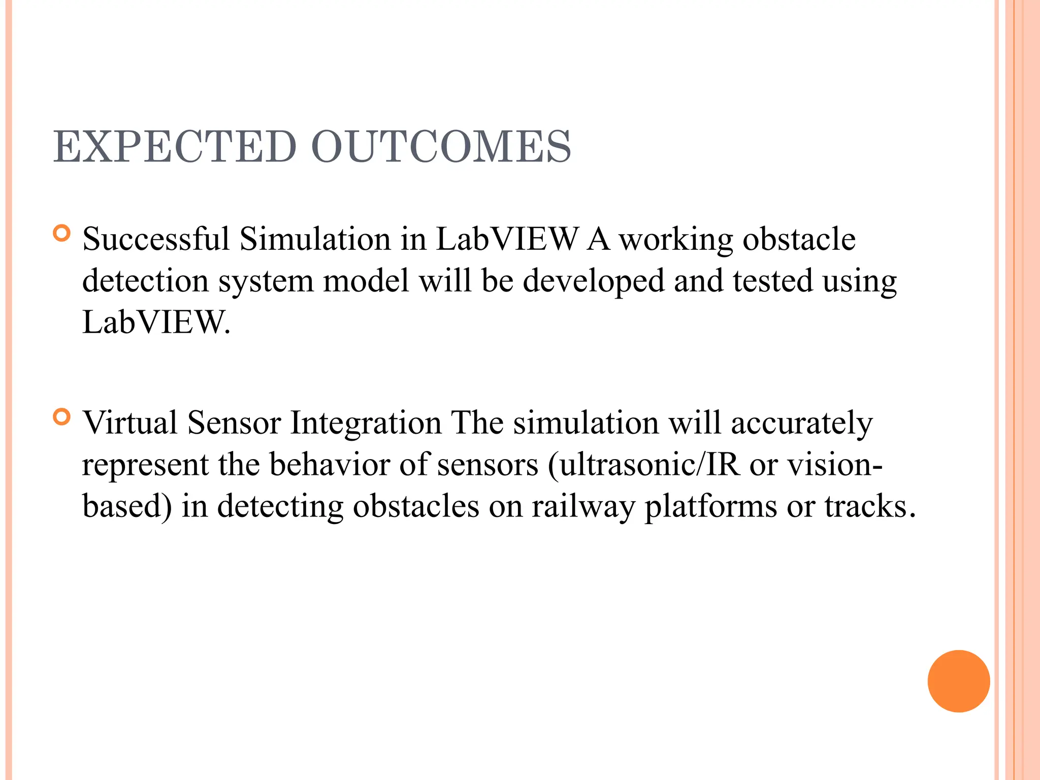 EXPECTED OUTCOMES
 Successful Simulation in LabVIEW A working obstacle
detection system model will be developed and tested using
LabVIEW.
 Virtual Sensor Integration The simulation will accurately
represent the behavior of sensors (ultrasonic/IR or vision-
based) in detecting obstacles on railway platforms or tracks.
 
