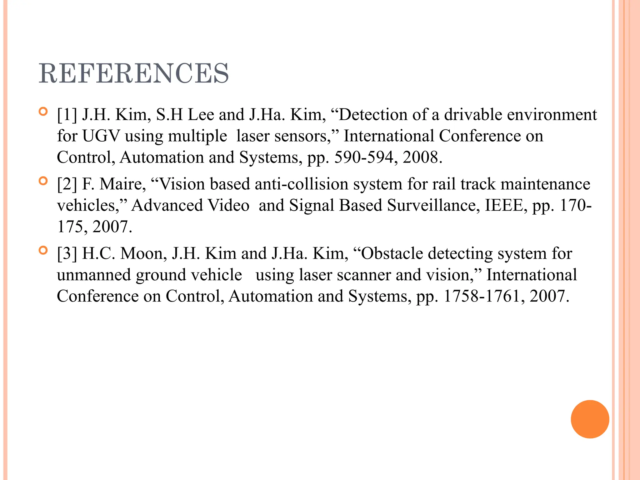 REFERENCES
 [1] J.H. Kim, S.H Lee and J.Ha. Kim, “Detection of a drivable environment
for UGV using multiple laser sensors,” International Conference on
Control, Automation and Systems, pp. 590-594, 2008.
 [2] F. Maire, “Vision based anti-collision system for rail track maintenance
vehicles,” Advanced Video and Signal Based Surveillance, IEEE, pp. 170-
175, 2007.
 [3] H.C. Moon, J.H. Kim and J.Ha. Kim, “Obstacle detecting system for
unmanned ground vehicle using laser scanner and vision,” International
Conference on Control, Automation and Systems, pp. 1758-1761, 2007.
 