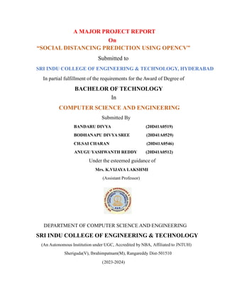 A MAJOR PROJECT REPORT
On
“SOCIAL DISTANCING PREDICTION USING OPENCV”
Submitted to
SRI INDU COLLEGE OF ENGINEERING & TECHNOLOGY, HYDERABAD
In partial fulfillment of the requirements for the Award of Degree of
BACHELOR OF TECHNOLOGY
In
COMPUTER SCIENCE AND ENGINEERING
Submitted By
BANDARU DIVYA (20D41A0519)
BODHANAPU DIVYA SREE (20D41A0529)
CH.SAI CHARAN (20D41A0546)
ANUGU YASHWANTH REDDY (20D41A0512)
Under the esteemed guidance of
Mrs. K.VIJAYA LAKSHMI
(Assistant Professor)
DEPARTMENT OF COMPUTER SCIENCE AND ENGINEERING
SRI INDU COLLEGE OF ENGINEERING & TECHNOLOGY
(An Autonomous Institution under UGC, Accredited by NBA, Affiliated to JNTUH)
Sheriguda(V), Ibrahimpatnam(M), Rangareddy Dist-501510
(2023-2024)
 