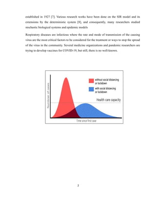 2
established in 1927 [7]. Various research works have been done on the SIR model and its
extensions by the deterministic system [8], and consequently, many researchers studied
stochastic biological systems and epidemic models
Respiratory diseases are infectious where the rate and mode of transmission of the causing
virus are the most critical factors to be considered for the treatment or ways to stop the spread
of the virus in the community. Several medicine organizations and pandemic researchers are
trying to develop vaccines for COVID-19, but still, there is no well-known.
 