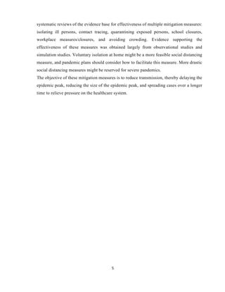 5
systematic reviews of the evidence base for effectiveness of multiple mitigation measures:
isolating ill persons, contact tracing, quarantining exposed persons, school closures,
workplace measures/closures, and avoiding crowding. Evidence supporting the
effectiveness of these measures was obtained largely from observational studies and
simulation studies. Voluntary isolation at home might be a more feasible social distancing
measure, and pandemic plans should consider how to facilitate this measure. More drastic
social distancing measures might be reserved for severe pandemics.
The objective of these mitigation measures is to reduce transmission, thereby delaying the
epidemic peak, reducing the size of the epidemic peak, and spreading cases over a longer
time to relieve pressure on the healthcare system.
 