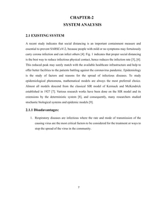 7
CHAPTER-2
SYSTEM ANALYSIS
2.1 EXISTING SYSTEM
A recent study indicates that social distancing is an important containment measure and
essential to prevent SARSCoV-2, because people with mild or no symptoms may fortuitously
carry corona infection and can infect others [4]. Fig. 1 indicates that proper social distancing
is the best way to reduce infectious physical contact, hence reduces the infection rate [5], [6].
This reduced peak may surely match with the available healthcare infrastructure and help to
offer better facilities to the patients battling against the coronavirus pandemic. Epidemiology
is the study of factors and reasons for the spread of infectious diseases. To study
epidemiological phenomena, mathematical models are always the most preferred choice.
Almost all models descend from the classical SIR model of Kermack and McKendrick
established in 1927 [7]. Various research works have been done on the SIR model and its
extensions by the deterministic system [8], and consequently, many researchers studied
stochastic biological systems and epidemic models [9].
2.1.1 Disadavantages:
1. Respiratory diseases are infectious where the rate and mode of transmission of the
causing virus are the most critical factors to be considered for the treatment or ways to
stop the spread of the virus in the community.
 
