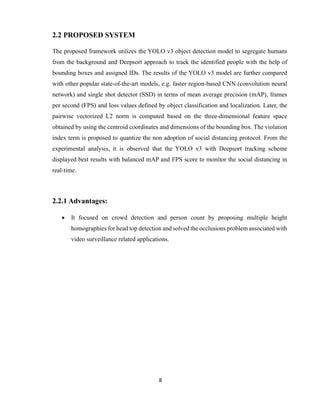 8
2.2 PROPOSED SYSTEM
The proposed framework utilizes the YOLO v3 object detection model to segregate humans
from the background and Deepsort approach to track the identified people with the help of
bounding boxes and assigned IDs. The results of the YOLO v3 model are further compared
with other popular state-of-the-art models, e.g. faster region-based CNN (convolution neural
network) and single shot detector (SSD) in terms of mean average precision (mAP), frames
per second (FPS) and loss values defined by object classification and localization. Later, the
pairwise vectorized L2 norm is computed based on the three-dimensional feature space
obtained by using the centroid coordinates and dimensions of the bounding box. The violation
index term is proposed to quantize the non adoption of social distancing protocol. From the
experimental analysis, it is observed that the YOLO v3 with Deepsort tracking scheme
displayed best results with balanced mAP and FPS score to monitor the social distancing in
real-time.
2.2.1 Advantages:
 It focused on crowd detection and person count by proposing multiple height
homographies for head top detection and solved the occlusions problem associated with
video surveillance related applications.
 
