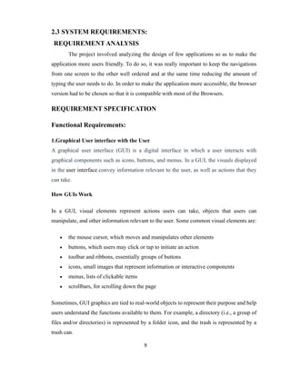 9
2.3 SYSTEM REQUIREMENTS:
REQUIREMENT ANALYSIS
The project involved analyzing the design of few applications so as to make the
application more users friendly. To do so, it was really important to keep the navigations
from one screen to the other well ordered and at the same time reducing the amount of
typing the user needs to do. In order to make the application more accessible, the browser
version had to be chosen so that it is compatible with most of the Browsers.
REQUIREMENT SPECIFICATION
Functional Requirements:
1.Graphical User interface with the User
A graphical user interface (GUI) is a digital interface in which a user interacts with
graphical components such as icons, buttons, and menus. In a GUI, the visuals displayed
in the user interface convey information relevant to the user, as well as actions that they
can take.
How GUIs Work
In a GUI, visual elements represent actions users can take, objects that users can
manipulate, and other information relevant to the user. Some common visual elements are:
 the mouse cursor, which moves and manipulates other elements
 buttons, which users may click or tap to initiate an action
 toolbar and ribbons, essentially groups of buttons
 icons, small images that represent information or interactive components
 menus, lists of clickable items
 scrollbars, for scrolling down the page
Sometimes, GUI graphics are tied to real-world objects to represent their purpose and help
users understand the functions available to them. For example, a directory (i.e., a group of
files and/or directories) is represented by a folder icon, and the trash is represented by a
trash can.
 
