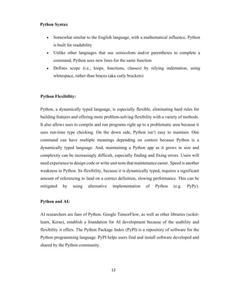 12
Python Syntax
 Somewhat similar to the English language, with a mathematical influence, Python
is built for readability
 Unlike other languages that use semicolons and/or parentheses to complete a
command, Python uses new lines for the same function
 Defines scope (i.e., loops, functions, classes) by relying indentation, using
whitespace, rather than braces (aka curly brackets)
Python Flexibility:
Python, a dynamically typed language, is especially flexible, eliminating hard rules for
building features and offering more problem-solving flexibility with a variety of methods.
It also allows uses to compile and run programs right up to a problematic area because it
uses run-time type checking. On the down side, Python isn’t easy to maintain. One
command can have multiple meanings depending on context because Python is a
dynamically typed language. And, maintaining a Python app as it grows in size and
complexity can be increasingly difficult, especially finding and fixing errors. Users will
need experience to design code or write unit tests that maintenance easier. Speed is another
weakness in Python. Its flexibility, because it is dynamically typed, requires a significant
amount of referencing to land on a correct definition, slowing performance. This can be
mitigated by using alternative implementation of Python (e.g. PyPy).
Python and AI:
AI researchers are fans of Python. Google TensorFlow, as well as other libraries (scikit-
learn, Keras), establish a foundation for AI development because of the usability and
flexibility it offers. The Python Package Index (PyPI) is a repository of software for the
Python programming language. PyPI helps users find and install software developed and
shared by the Python community.
 
