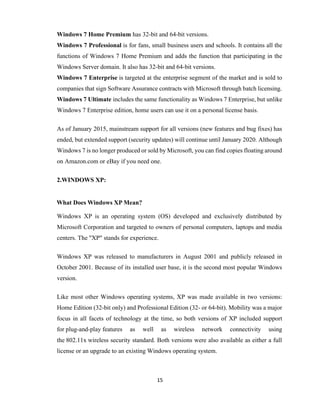 15
Windows 7 Home Premium has 32-bit and 64-bit versions.
Windows 7 Professional is for fans, small business users and schools. It contains all the
functions of Windows 7 Home Premium and adds the function that participating in the
Windows Server domain. It also has 32-bit and 64-bit versions.
Windows 7 Enterprise is targeted at the enterprise segment of the market and is sold to
companies that sign Software Assurance contracts with Microsoft through batch licensing.
Windows 7 Ultimate includes the same functionality as Windows 7 Enterprise, but unlike
Windows 7 Enterprise edition, home users can use it on a personal license basis.
As of January 2015, mainstream support for all versions (new features and bug fixes) has
ended, but extended support (security updates) will continue until January 2020. Although
Windows 7 is no longer produced or sold by Microsoft, you can find copies floating around
on Amazon.com or eBay if you need one.
2.WINDOWS XP:
What Does Windows XP Mean?
Windows XP is an operating system (OS) developed and exclusively distributed by
Microsoft Corporation and targeted to owners of personal computers, laptops and media
centers. The "XP" stands for experience.
Windows XP was released to manufacturers in August 2001 and publicly released in
October 2001. Because of its installed user base, it is the second most popular Windows
version.
Like most other Windows operating systems, XP was made available in two versions:
Home Edition (32-bit only) and Professional Edition (32- or 64-bit). Mobility was a major
focus in all facets of technology at the time, so both versions of XP included support
for plug-and-play features as well as wireless network connectivity using
the 802.11x wireless security standard. Both versions were also available as either a full
license or an upgrade to an existing Windows operating system.
 