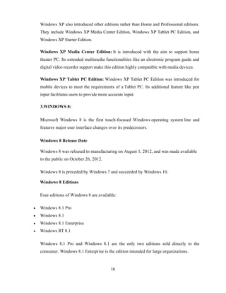 16
Windows XP also introduced other editions rather than Home and Professional editions.
They include Windows XP Media Center Edition, Windows XP Tablet PC Edition, and
Windows XP Starter Edition.
Windows XP Media Center Edition: It is introduced with the aim to support home
theater PC. Its extended multimedia functionalities like an electronic program guide and
digital video recorder support make this edition highly compatible with media devices.
Windows XP Tablet PC Edition: Windows XP Tablet PC Edition was introduced for
mobile devices to meet the requirements of a Tablet PC. Its additional feature like pen
input facilitates users to provide more accurate input.
3.WINDOWS 8:
Microsoft Windows 8 is the first touch-focused Windows operating system line and
features major user interface changes over its predecessors.
Windows 8 Release Date
Windows 8 was released to manufacturing on August 1, 2012, and was made available
to the public on October 26, 2012.
Windows 8 is preceded by Windows 7 and succeeded by Windows 10.
Windows 8 Editions
Four editions of Windows 8 are available:
 Windows 8.1 Pro
 Windows 8.1
 Windows 8.1 Enterprise
 Windows RT 8.1
Windows 8.1 Pro and Windows 8.1 are the only two editions sold directly to the
consumer. Windows 8.1 Enterprise is the edition intended for large organizations.
 