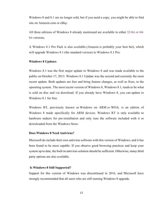 17
Windows 8 and 8.1 are no longer sold, but if you need a copy, you might be able to find
one on Amazon.com or eBay.
All three editions of Windows 8 already mentioned are available in either 32-bit or 64-
bit versions.
A Windows 8.1 Pro Pack is also available (Amazon is probably your best bet), which
will upgrade Windows 8.1 (the standard version) to Windows 8.1 Pro.
Windows 8 Updates
Windows 8.1 was the first major update to Windows 8 and was made available to the
public on October 17, 2013. Windows 8.1 Update was the second and currently the most
recent update. Both updates are free and bring feature changes, as well as fixes, to the
operating system. The most recent version of Windows 8, Windows 8.1, tends to be what
is sold on disc and via download. If you already have Windows 8, you can update to
Windows 8.1 for free.
Windows RT, previously known as Windows on ARM or WOA, is an edition of
Windows 8 made specifically for ARM devices. Windows RT is only available to
hardware makers for pre-installation and only runs the software included with it or
downloaded from the Windows Store.
Does Windows 8 Need Antivirus?
Microsoft do include their own antivirus software with this version of Windows, and it has
been found to be most capable. If you observe good browsing practices and keep your
system up to date, the built in antivirus solution should be sufficient. Otherwise, many third
party options are also available.
Is Windows 8 Still Supported?
Support for this version of Windows was discontinued in 2016, and Microsoft have
strongly recommended that all users who are still running Windows 8 upgrade.
 