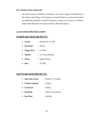 18
Does Windows 8 Have Bluetooth?
All recent versions of Windows, including 8, have native support for Bluetooth on
the software end of things. The hardware on which Windows is running will need to
have Bluetooth capability in order for Windows to make use of it, however. Windows
cannot make Bluetooth connections without a Bluetooth antenna.
2.4 SYSTEM SPECIFICATION
HARDWARE REQUIREMENTS:
 System : Pentium IV 2.4 GHz.
 Hard Disk : 40 GB.
 Floppy Drive : 1.44 Mb.
 Monitor : 14’ Colour Monitor.
 Mouse : Optical Mouse.
 Ram : 512 Mb.
SOFTWARE REQUIREMENTS:
 Operating system : Windows 7 Ultimate.
 Coding Language : Python.
 Front-End : Python.
 Designing : Html, css, javascript.
 Data Base : MySQL.
 
