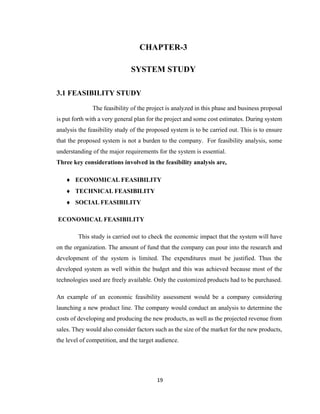 19
CHAPTER-3
SYSTEM STUDY
3.1 FEASIBILITY STUDY
The feasibility of the project is analyzed in this phase and business proposal
is put forth with a very general plan for the project and some cost estimates. During system
analysis the feasibility study of the proposed system is to be carried out. This is to ensure
that the proposed system is not a burden to the company. For feasibility analysis, some
understanding of the major requirements for the system is essential.
Three key considerations involved in the feasibility analysis are,
 ECONOMICAL FEASIBILITY
 TECHNICAL FEASIBILITY
 SOCIAL FEASIBILITY
ECONOMICAL FEASIBILITY
This study is carried out to check the economic impact that the system will have
on the organization. The amount of fund that the company can pour into the research and
development of the system is limited. The expenditures must be justified. Thus the
developed system as well within the budget and this was achieved because most of the
technologies used are freely available. Only the customized products had to be purchased.
An example of an economic feasibility assessment would be a company considering
launching a new product line. The company would conduct an analysis to determine the
costs of developing and producing the new products, as well as the projected revenue from
sales. They would also consider factors such as the size of the market for the new products,
the level of competition, and the target audience.
 
