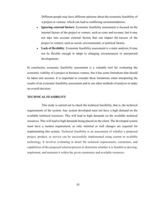 22
Different people may have different opinions about the economic feasibility of
a project or venture, which can lead to conflicting recommendations.
 Ignoring external factors: Economic feasibility assessment is focused on the
internal factors of the project or venture, such as costs and revenue, but it may
not take into account external factors that can impact the success of the
project or venture, such as social, environmental, or political factors.
 Lack of flexibility: Economic feasibility assessment is a static analysis, It may
not be flexible enough to adapt to changing circumstances or unexpected
developments.
In conclusion, economic feasibility assessment is a valuable tool for evaluating the
economic viability of a project or business venture, but it has some limitations that should
be taken into account. It is important to consider these limitations when interpreting the
results of an economic feasibility assessment and to use other methods of analysis to make
an overall decision.
TECHNICAL FEASIBILITY
This study is carried out to check the technical feasibility, that is, the technical
requirements of the system. Any system developed must not have a high demand on the
available technical resources. This will lead to high demands on the available technical
resources. This will lead to high demands being placed on the client. The developed system
must have a modest requirement, as only minimal or null changes are required for
implementing this system. Technical feasibility is an assessment of whether a proposed
project, product, or service can be successfully implemented using current or available
technology. It involves evaluating in detail the technical requirements, constraints, and
capabilities of the proposed solution/process to determine whether it is feasible to develop,
implement, and maintain it within the given constraints and available resources.
 