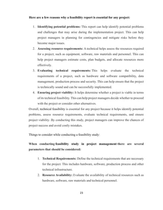 23
Here are a few reasons why a feasibility report is essential for any project:
1. Identifying potential problems: This report can help identify potential problems
and challenges that may arise during the implementation project. This can help
project managers in planning for contingencies and mitigate risks before they
become major issues.
2. Assessing resource requirements: A technical helps assess the resources required
for a project, such as equipment, software, raw materials and personnel. This can
help project managers estimate costs, plan budgets, and allocate resources more
effectively.
3. Evaluating technical requirements: This helps evaluate the technical
requirements of a project, such as hardware and software compatibility, data
management, production process and security. This can help ensure that the project
is technically sound and can be successfully implemented.
4. Ensuring project viability: It helps determine whether a project is viable in terms
of its technical feasibility. This can help project managers decide whether to proceed
with the project or consider other alternatives.
Overall, technical feasibility is essential for any project because it helps identify potential
problems, assess resource requirements, evaluate technical requirements, and ensure
project viability. By conducting this study, project managers can improve the chances of
project success and avoid costly mistakes.
Things to consider while conducting a feasibility study:
When conducting feasibility study in project management there are several
parameters that should be considered:
1. Technical Requirements: Define the technical requirements that are necessary
for the project. This includes hardware, software, production process and other
technical infrastructure.
2. Resource Availability: Evaluate the availability of technical resources such as
hardware, software, raw materials and technical personnel.
 