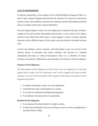 31
4.2.2 CLASS DIAGRAM:
In software engineering, a class diagram in the Unified Modeling Language (UML) is a
type of static structure diagram that describes the structure of a system by showing the
system's classes, their attributes, operations (or methods), and the relationships among the
classes. It explains which class contains information.
The class diagram depicts a static view of an application. It represents the types of objects
residing in the system and the relationships between them. A class consists of its objects,
and also it may inherit from other classes. A class diagram is used to visualize, describe,
document various different aspects of the system, and also construct executable software
code.
It shows the attributes, classes, functions, and relationships to give an overview of the
software system. It constitutes class names, attributes, and functions in a separate
compartment that helps in software development. Since it is a collection of classes,
interfaces, associations, collaborations, and constraints, it is termed as a structural diagram.
Purpose of Class Diagrams
The main purpose of class diagrams is to build a static view of an application. It is the only
diagram that is widely used for construction, and it can be mapped with object-oriented
languages. It is one of the most popular UML diagrams. Following are the purpose of class
diagrams given below:
1. It analyses and designs a static view of an application.
2. It describes the major responsibilities of a system.
3. It is a base for component and deployment diagrams.
4. It incorporates forward and reverse engineering.
Benefits of Class Diagrams
1. It can represent the object model for complex systems.
2. It reduces the maintenance time by providing an overview of how an application is
structured before coding.
 