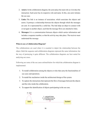 36
2. Actors: In the collaboration diagram, the actor plays the main role as it invokes the
interaction. Each actor has its respective role and name. In this, one actor initiates
the use case.
3. Links: The link is an instance of association, which associates the objects and
actors. It portrays a relationship between the objects through which the messages
are sent. It is represented by a solid line. The link helps an object to connect with
or navigate to another object, such that the message flows are attached to links.
4. Messages: It is a communication between objects which carries information and
includes a sequence number, so that the activity may take place. The receiver must
understand the message.
When to use a Collaboration Diagram?
The collaborations are used when it is essential to depict the relationship between the
object. Both the sequence and collaboration diagrams represent the same information, but
the way of portraying it quite different. The collaboration diagrams are best suited for
analyzing use cases.
Following are some of the use cases enlisted below for which the collaboration diagram is
implemented:
1. To model collaboration among the objects or roles that carry the functionalities of
use cases and operations.
2. To model the mechanism inside the architectural design of the system.
3. To capture the interactions that represent the flow of messages between the objects
and the roles inside the collaboration.
4. To support the identification of objects participating in the use case.
User System
1: uploadVideo
2: startMonitoring
3: viewResults
4: exit
 