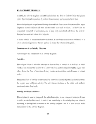 37
4.2.5 ACTIVITY DIAGRAM
In UML, the activity diagram is used to demonstrate the flow of control within the system
rather than the implementation. It models the concurrent and sequential activities.
The activity diagram helps in envisioning the workflow from one activity to another. It put
emphasis on the condition of flow and the order in which it occurs. The flow can be
sequential, branched, or concurrent, and to deal with such kinds of flows, the activity
diagram has come up with a fork, join, etc.
It is also termed as an object-oriented flowchart. It encompasses activities composed of a
set of actions or operations that are applied to model the behavioral diagram.
Components of an Activity Diagram
Following are the component of an activity diagram:
Activities
The categorization of behavior into one or more actions is termed as an activity. In other
words, it can be said that an activity is a network of nodes that are connected by edges. The
edges depict the flow of execution. It may contain action nodes, control nodes, or object
nodes.
The control flow of activity is represented by control nodes and object nodes that illustrates
the objects used within an activity. The activities are initiated at the initial node and are
terminated at the final node.
Activity partition /swimlane
The swimlane is used to cluster all the related activities in one column or one row. It can
be either vertical or horizontal. It used to add modularity to the activity diagram. It is not
necessary to incorporate swimlane in the activity diagram. But it is used to add more
transparency to the activity diagram.
 