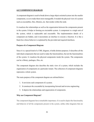 41
4.2.7 COMPONENT DIAGRAM
A component diagram is used to break down a large object-oriented system into the smaller
components, so as to make them more manageable. It models the physical view of a system
such as executables, files, libraries, etc. that resides within the node.
It visualizes the relationships as well as the organization between the components present
in the system. It helps in forming an executable system. A component is a single unit of
the system, which is replaceable and executable. The implementation details of a
component are hidden, and it necessitates an interface to execute a function. It is like a
black box whose behavior is explained by the provided and required interfaces.
Purpose of a Component Diagram
Since it is a special kind of a UML diagram, it holds distinct purposes. It describes all the
individual components that are used to make the functionalities, but not the functionalities
of the system. It visualizes the physical components inside the system. The components
can be a library, packages, files, etc.
The component diagram also describes the static view of a system, which includes the
organization of components at a particular instant. The collection of component diagrams
represents a whole system.
The main purpose of the component diagram are enlisted below:
1. It envisions each component of a system.
2. It constructs the executable by incorporating forward and reverse engineering.
3. It depicts the relationships and organization of components.
Why use Component Diagram?
The component diagrams have remarkable importance. It is used to depict the functionality
and behavior of all the components present in the system, unlike other diagrams that are
 