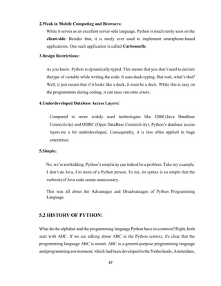 47
2.Weak in Mobile Computing and Browsers:
While it serves as an excellent server-side language, Python is much rarely seen on the
client-side. Besides that, it is rarely ever used to implement smartphone-based
applications. One such application is called Carbonnelle.
3.Design Restrictions:
As you know, Python is dynamically-typed. This means that you don’t need to declare
thetype of variable while writing the code. It uses duck-typing. But wait, what’s that?
Well, it just means that if it looks like a duck, it must be a duck. While this is easy on
the programmers during coding, it can raise run-time errors.
4.Underdeveloped Database Access Layers:
Compared to more widely used technologies like JDBC(Java DataBase
Connectivity) and ODBC (Open DataBase Connectivity), Python’s database access
layersare a bit underdeveloped. Consequently, it is less often applied in huge
enterprises.
5.Simple:
No, we’re not kidding. Python’s simplicity can indeed be a problem. Take my example.
I don’t do Java, I’m more of a Python person. To me, its syntax is so simple that the
verbosityof Java code seems unnecessary.
This was all about the Advantages and Disadvantages of Python Programming
Language.
5.2 HISTORY OF PYTHON:
What do the alphabet and the programming language Python have in common? Right, both
start with ABC. If we are talking about ABC in the Python context, it's clear that the
programming language ABC is meant. ABC is a general-purpose programming language
and programming environment, which had been developed in the Netherlands, Amsterdam,
 