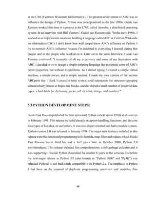 48
at the CWI (Centrum Wiskunde &Informatica). The greatest achievement of ABC was to
influence the design of Python. Python was conceptualized in the late 1980s. Guido van
Rossum worked that time in a project at the CWI, called Amoeba, a distributed operating
system. In an interview with Bill Venners1
, Guido van Rossum said: "In the early 1980s, I
worked as an implementer on a team building a language called ABC at Centrum Wiskunde
en Informatica (CWI). I don't know how well people know ABC's influence on Python. I
try to mention ABC's influence because I'm indebted to everything I learned during that
project and to the people who worked on it. Later on in the same Interview, Guido van
Rossum continued: "I remembered all my experience and some of my frustration with
ABC. I decided to try to design a simple scripting language that possessed some of ABC's
better properties, but without its problems. So I started typing. I created a simple virtual
machine, a simple parser, and a simple runtime. I made my own version of the various
ABCparts that I liked. I created a basic syntax, used indentation for statement grouping
instead ofcurly braces or begin-end blocks, and developed a small number of powerful data
types: a hash table (or dictionary, as we call it), a list, strings, and numbers."
5.3 PYTHON DEVELOPMENT STEPS:
Guido Van Rossum published the first version of Python code (version 0.9.0) at alt.sources
in February 1991. This release included already exception handling, functions, and the core
data types of list, dict, str and others. It was also object oriented and had a module system.
Python version 1.0 was released in January 1994. The major new features included in this
release were the functional programming tools lambda, map, filter and reduce, which Guido
Van Rossum never liked.Six and a half years later in October 2000, Python 2.0
was introduced. This release included list comprehensions, a full garbage collector and it
was supporting Unicode Python flourished for another 8 years in the versions 2.x before
the nextmajor release as Python 3.0 (also known as "Python 3000" and "Py3K") was
released. Python3 is not backwards compatible with Python 2.x. The emphasis in Python
3 had been on the removal of duplicate programming constructs and modules, thus
 