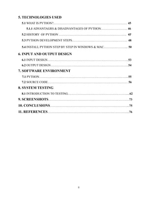 ii
5. TECHNOLOGIES USED
5.1 WHAT IS PYTHON?……………………………………………………………… 45
5.1.1 ADVANTAGRS & DISADVANTAGES OF PYTHON………………………. 46
5.2 HISTORY OF PYTHON ………………………………………………………… 47
5.3 PYTHON DEVELOPMENT STEPS……………………………………………… 48
5.4 INSTALL PYTHON STEP BY STEP IN WINDOWS & MAC…………………... 50
6. INPUT AND OUTPUT DESIGN
6.1 INPUT DESIGN…………………………………………………………………….53
6.2 OUTPUT DESIGN………………………………………………………………….54
7. SOFTWARE ENVIRONMENT
7.1 PYTHON…………………………………………………………………………....55
7.2 SOURCE CODE…………………………………………………………………… 56
8. SYSTEM TESTING
8.1 INTRODUCTION TO TESTING…………………………………………………....62
9. SCREENSHOTS…………………………………………………………………….73
10. CONCLUSIONS…………………………………………………………………...75
11. REFERENCES……………………………………………………………………..76
 