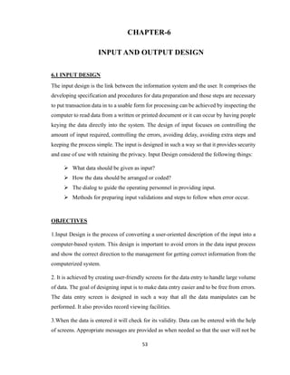 53
CHAPTER-6
INPUT AND OUTPUT DESIGN
6.1 INPUT DESIGN
The input design is the link between the information system and the user. It comprises the
developing specification and procedures for data preparation and those steps are necessary
to put transaction data in to a usable form for processing can be achieved by inspecting the
computer to read data from a written or printed document or it can occur by having people
keying the data directly into the system. The design of input focuses on controlling the
amount of input required, controlling the errors, avoiding delay, avoiding extra steps and
keeping the process simple. The input is designed in such a way so that it provides security
and ease of use with retaining the privacy. Input Design considered the following things:
 What data should be given as input?
 How the data should be arranged or coded?
 The dialog to guide the operating personnel in providing input.
 Methods for preparing input validations and steps to follow when error occur.
OBJECTIVES
1.Input Design is the process of converting a user-oriented description of the input into a
computer-based system. This design is important to avoid errors in the data input process
and show the correct direction to the management for getting correct information from the
computerized system.
2. It is achieved by creating user-friendly screens for the data entry to handle large volume
of data. The goal of designing input is to make data entry easier and to be free from errors.
The data entry screen is designed in such a way that all the data manipulates can be
performed. It also provides record viewing facilities.
3.When the data is entered it will check for its validity. Data can be entered with the help
of screens. Appropriate messages are provided as when needed so that the user will not be
 