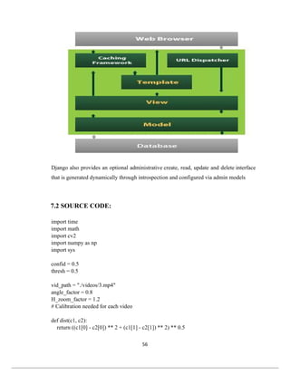 56
Django also provides an optional administrative create, read, update and delete interface
that is generated dynamically through introspection and configured via admin models
7.2 SOURCE CODE:
import time
import math
import cv2
import numpy as np
import sys
confid = 0.5
thresh = 0.5
vid_path = "./videos/3.mp4"
angle_factor = 0.8
H_zoom_factor = 1.2
# Calibration needed for each video
def dist(c1, c2):
return ((c1[0] - c2[0]) ** 2 + (c1[1] - c2[1]) ** 2) ** 0.5
 