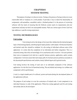 62
CHAPTER-8
SYSTEM TESTING
The purpose of testing is to discover errors. Testing is the process of trying to discover every
conceivable fault or weakness in a work product. It provides a way to check the functionality of
components, sub-assemblies, assemblies and/or a finished product It is the process of exercising
software with the intent of ensuring that the Software system meets its requirements and user
expectations and does not fail in an unacceptable manner. There are various types of tests. Each test
type addresses a specific testing requirement.
TESTING METHODOLOGIES
Unit testing
Unit testing involves the design of test cases that validate that the internal program
logic is functioning properly, and that program inputs produce valid outputs. All decision branches
and internal code flow should be validated. It is the testing of individual software units of the
application .it is done after the completion of an individual unit before integration. This is a
structural testing, that relies on knowledge of its construction and is invasive. Unit tests perform
basic tests at component level and test a specific business process, application, and/or system
configuration. Unit tests ensure that each unique path of a business process performs accurately to
the documented specifications and contains clearly defined inputs and expected results.
Unit testing involves the testing of each unit or an individual component of the software
application. It is the first level of functional testing. The aim behind unit testing is to validate unit
components with its performance.
A unit is a single testable part of a software system and tested during the development phase of
the application software.
The purpose of unit testing is to test the correctness of isolated code. A unit component is an
individual function or code of the application. White box testing approach used for unit testing
and usually done by the developers.
 