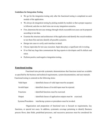 65
Guidelines for Integration Testing
 We go for the integration testing only after the functional testing is completed on each
module of the application.
 We always do integration testing by picking module by module so that a proper sequence
is followed, and also we don't miss out on any integration scenarios.
 First, determine the test case strategy through which executable test cases can be prepared
according to test data.
 Examine the structure and architecture of the application and identify the crucial modules
to test them first and also identify all possible scenarios.
 Design test cases to verify each interface in detail.
 Choose input data for test case execution. Input data plays a significant role in testing.
 If we find any bugs then communicate the bug reports to developers and fix defects and
retest.
 Perform positive and negative integration testing.
Functional testing
Functional tests provide systematic demonstrations that functions tested are available
as specified by the business and technical requirements, system documentation, and user manuals.
Functional testing is centered on the following items:
Valid Input : identified classes of valid input must be accepted.
Invalid Input : identified classes of invalid input must be rejected.
Functions : identified functions must be exercised.
Output : identified classes of application outputs must be exercised.
Systems/Procedures : interfacing systems or procedures must be invoked.
Organization and preparation of functional tests is focused on requirements, key
functions, or special test cases. In addition, systematic coverage pertaining to identify Business
process flows; data fields, predefined processes, and successive processes must be considered for
 