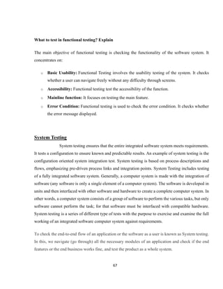 67
What to test in functional testing? Explain
The main objective of functional testing is checking the functionality of the software system. It
concentrates on:
o Basic Usability: Functional Testing involves the usability testing of the system. It checks
whether a user can navigate freely without any difficulty through screens.
o Accessibility: Functional testing test the accessibility of the function.
o Mainline function: It focuses on testing the main feature.
o Error Condition: Functional testing is used to check the error condition. It checks whether
the error message displayed.
System Testing
System testing ensures that the entire integrated software system meets requirements.
It tests a configuration to ensure known and predictable results. An example of system testing is the
configuration oriented system integration test. System testing is based on process descriptions and
flows, emphasizing pre-driven process links and integration points. System Testing includes testing
of a fully integrated software system. Generally, a computer system is made with the integration of
software (any software is only a single element of a computer system). The software is developed in
units and then interfaced with other software and hardware to create a complete computer system. In
other words, a computer system consists of a group of software to perform the various tasks, but only
software cannot perform the task; for that software must be interfaced with compatible hardware.
System testing is a series of different type of tests with the purpose to exercise and examine the full
working of an integrated software computer system against requirements.
To check the end-to-end flow of an application or the software as a user is known as System testing.
In this, we navigate (go through) all the necessary modules of an application and check if the end
features or the end business works fine, and test the product as a whole system.
 
