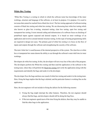 68
White Box Testing
White Box Testing is a testing in which in which the software tester has knowledge of the inner
workings, structure and language of the software, or at least its purpose. It is purpose. It is used to
test areas that cannot be reached from a black box level. The box testing approach of software testing
consists of black box testing and white box testing. We are discussing here white box testing which
also known as glass box is testing, structural testing, clear box testing, open box testing and
transparent box testing. It tests internal coding and infrastructure of a software focus on checking of
predefined inputs against expected and desired outputs. It is based on inner workings of an
application and revolves around internal structure testing. In this type of testing programming skills
are required to design test cases. The primary goal of white box testing is to focus on the flow of
inputs and outputs through the software and strengthening the security of the software.
The term 'white box' is used because of the internal perspective of the system. The clear box or white
box or transparent box name denote the ability to see through the software's outer shell into its inner
workings.
Developers do white box testing. In this, the developer will test every line of the code of the program.
The developers perform the White-box testing and then send the application or the software to the
testing team, where they will perform the black box testing and verify the application along with the
requirements and identify the bugs and sends it to the developer.
The developer fixes the bugs and does one round of white box testing and sends it to the testing team.
Here, fixing the bugs implies that the bug is deleted, and the particular feature is working fine on the
application.
Here, the test engineers will not include in fixing the defects for the following reasons:
 Fixing the bug might interrupt the other features. Therefore, the test engineer should
always find the bugs, and developers should still be doing the bug fixes.
 If the test engineers spend most of the time fixing the defects, then they may be unable to
find the other bugs in the application.
 
