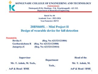* 1
KONGUNADU COLLEGE OF ENGINEERING AND TECHNOLOGY
(Autonomous)
Tholurpatti (P.O), Thottiam –T.K, Tiruchirappalli – 621 215.
Department of Biomedical Engineering
Batch No: 04
Academic Year : 2023-2024
Year/Semester: III/VI
20BM605L – Mini Project II
Design of wearable device for fall detection
Presented by
Devika S (Reg. No: 621321121004)
Geetharakchana R (Reg. No: 621321121008)
Janapriya E (Reg. No: 621321121014)
Supervisor Head of the
Department
Mr. T. Ashok, M. Tech., Mr. T. Ashok, M.
Tech.,
AsP & Head / BME AsP & Head / BME
 