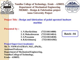 Presented by :
1. N.Harikrishna (732118114008)
2. E.Makeshwaran (732118114014)
3. S.Prasanna (732118114020)
4. R.Krishnaraj (732118114302)
ProjectSupervisor(Academic)
Mr. N. VISWANATHAN, M.E., (Ph.D).,
AssistantProfessor,
Departmentof Mechanical Engineering,
Nandha Collegeof Technology,
Erode – 638052.
Project Title : Design and fabrication of pedal operated hachsaw
machine
Nandha College of Technology, Erode – 638052.
Department of Mechanical Engineering
ME8682 – Design & Fabrication project
Anna University Project
Batch : 04
 