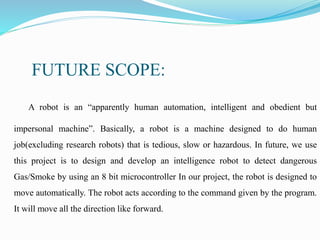 FUTURE SCOPE:
A robot is an “apparently human automation, intelligent and obedient but
impersonal machine”. Basically, a robot is a machine designed to do human
job(excluding research robots) that is tedious, slow or hazardous. In future, we use
this project is to design and develop an intelligence robot to detect dangerous
Gas/Smoke by using an 8 bit microcontroller In our project, the robot is designed to
move automatically. The robot acts according to the command given by the program.
It will move all the direction like forward.
 