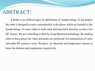 ABSTRACT:
A Robot is an artificial agent in substitution of human beings. In our project
the robot is designed to move automatically to the places which are harmful to the
human beings. To move robot in both clock and anti-clock direction we have two
DC motors. We are controlling a robot by using Bluetooth technology. By sending
robot to those places the video and audio are monitored. For transmission of video
and audio RF camera is used. We place an ultrasonic and temperature sensors to
know the distance and temperature respectively.
 