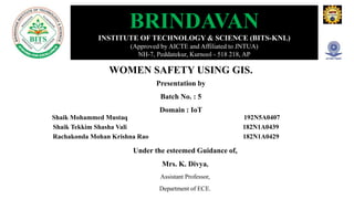 WOMEN SAFETY USING GIS.
Presentation by
Batch No. : 5
Domain : IoT
BRINDAVAN
INSTITUTE OF TECHNOLOGY & SCIENCE (BITS-KNL)
(Approved by AICTE and Affiliated to JNTUA)
NH-7, Peddatekur, Kurnool - 518 218, AP
Shaik Mohammed Mustaq 192N5A0407
Shaik Tekkim Shasha Vali 182N1A0439
Rachakonda Mohan Krishna Rao 182N1A0429
Under the esteemed Guidance of,
Mrs. K. Divya,
Assistant Professor,
Department of ECE.
 