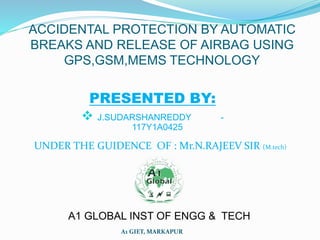 ACCIDENTAL PROTECTION BY AUTOMATIC
BREAKS AND RELEASE OF AIRBAG USING
GPS,GSM,MEMS TECHNOLOGY
PRESENTED BY:
 J.SUDARSHANREDDY -
117Y1A0425
UNDER THE GUIDENCE OF : Mr.N.RAJEEV SIR (M.tech)
A1 GLOBAL INST OF ENGG & TECH
A1 GIET, MARKAPUR
 