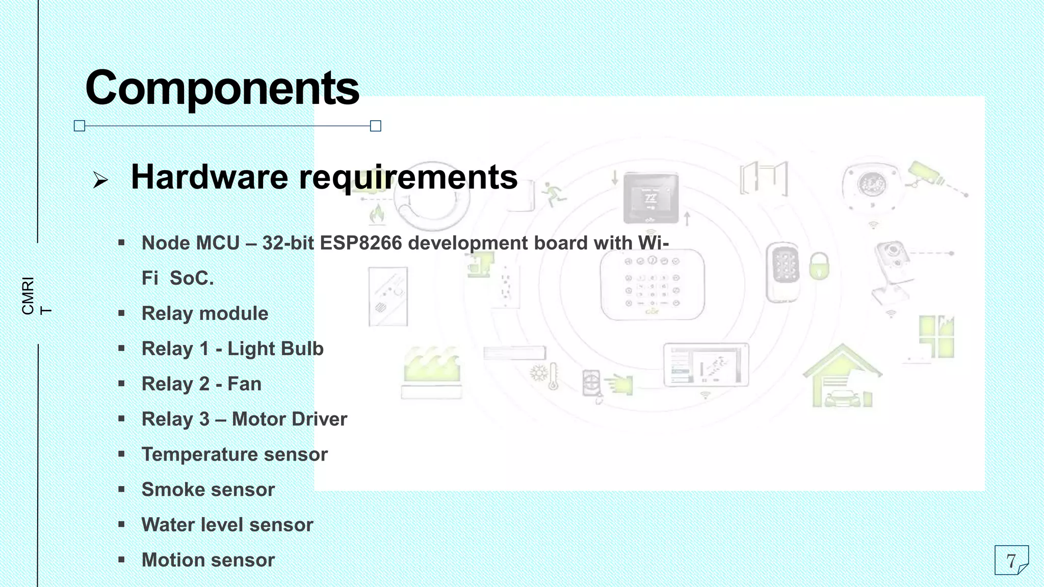 CMRI
T
Components
 Hardware requirements
 Node MCU – 32-bit ESP8266 development board with Wi-
Fi SoC.
 Relay module
 Relay 1 - Light Bulb
 Relay 2 - Fan
 Relay 3 – Motor Driver
 Temperature sensor
 Smoke sensor
 Water level sensor
 Motion sensor 7
 