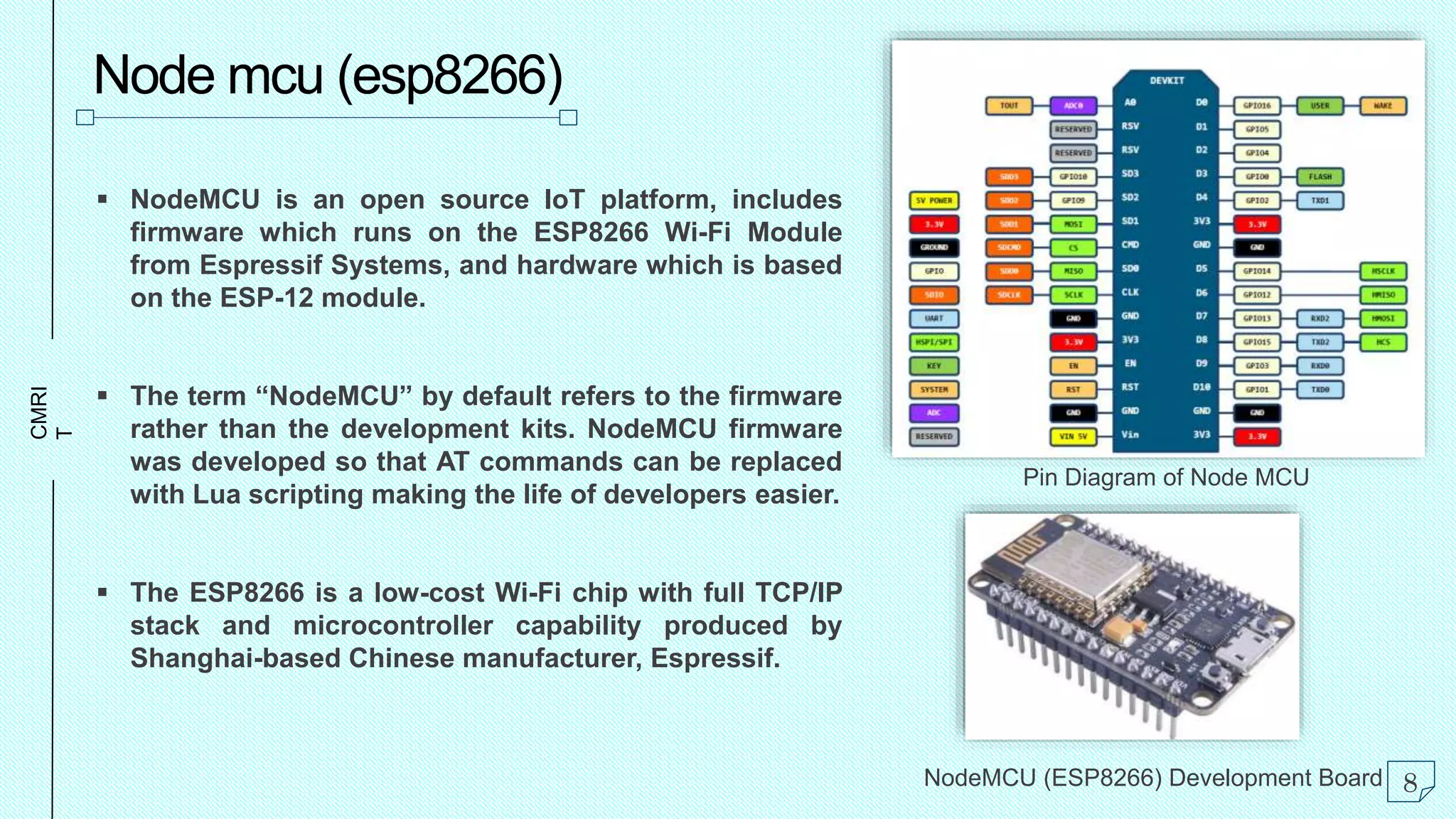 CMRI
T
Node mcu (esp8266)
 NodeMCU is an open source IoT platform, includes
firmware which runs on the ESP8266 Wi-Fi Module
from Espressif Systems, and hardware which is based
on the ESP-12 module.
 The term “NodeMCU” by default refers to the firmware
rather than the development kits. NodeMCU firmware
was developed so that AT commands can be replaced
with Lua scripting making the life of developers easier.
 The ESP8266 is a low-cost Wi-Fi chip with full TCP/IP
stack and microcontroller capability produced by
Shanghai-based Chinese manufacturer, Espressif.
Pin Diagram of Node MCU
NodeMCU (ESP8266) Development Board 8
 