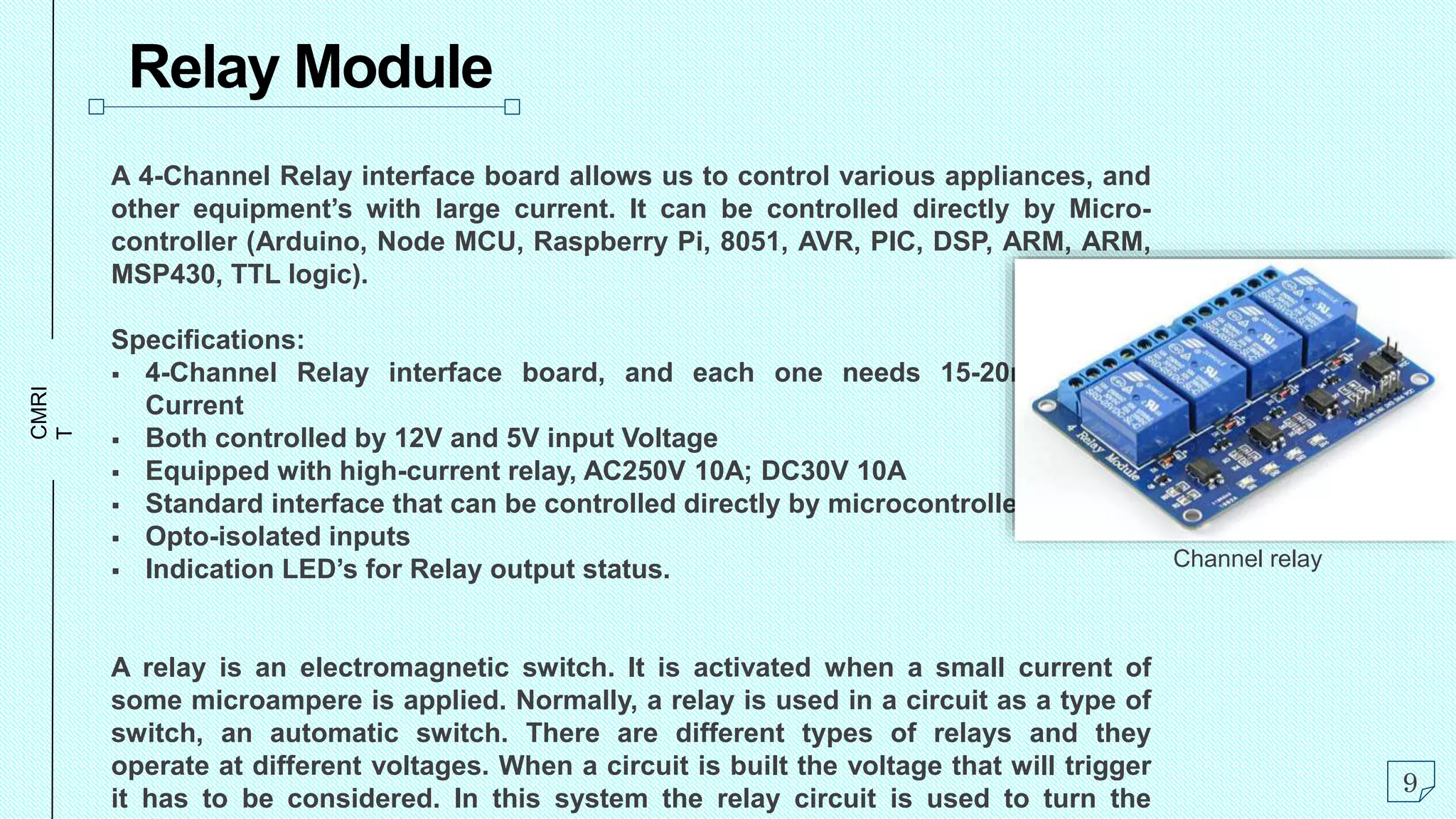 CMRI
T
Relay Module
A 4-Channel Relay interface board allows us to control various appliances, and
other equipment’s with large current. It can be controlled directly by Micro-
controller (Arduino, Node MCU, Raspberry Pi, 8051, AVR, PIC, DSP, ARM, ARM,
MSP430, TTL logic).
Specifications:
 4-Channel Relay interface board, and each one needs 15-20mA Driver
Current
 Both controlled by 12V and 5V input Voltage
 Equipped with high-current relay, AC250V 10A; DC30V 10A
 Standard interface that can be controlled directly by microcontroller.
 Opto-isolated inputs
 Indication LED’s for Relay output status.
A relay is an electromagnetic switch. It is activated when a small current of
some microampere is applied. Normally, a relay is used in a circuit as a type of
switch, an automatic switch. There are different types of relays and they
operate at different voltages. When a circuit is built the voltage that will trigger
it has to be considered. In this system the relay circuit is used to turn the
9
Channel relay
 