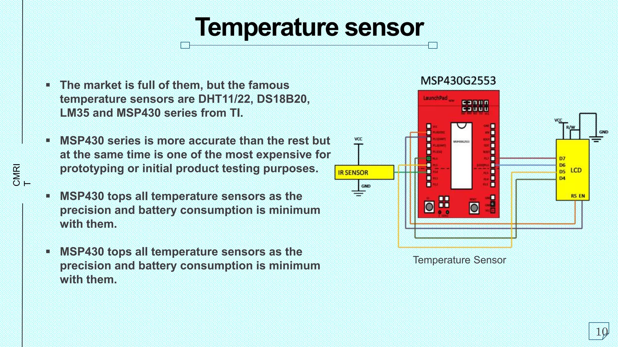 CMRI
T
Temperature sensor
 The market is full of them, but the famous
temperature sensors are DHT11/22, DS18B20,
LM35 and MSP430 series from TI.
 MSP430 series is more accurate than the rest but
at the same time is one of the most expensive for
prototyping or initial product testing purposes.
 MSP430 tops all temperature sensors as the
precision and battery consumption is minimum
with them.
 MSP430 tops all temperature sensors as the
precision and battery consumption is minimum
with them.
10
Temperature Sensor
 