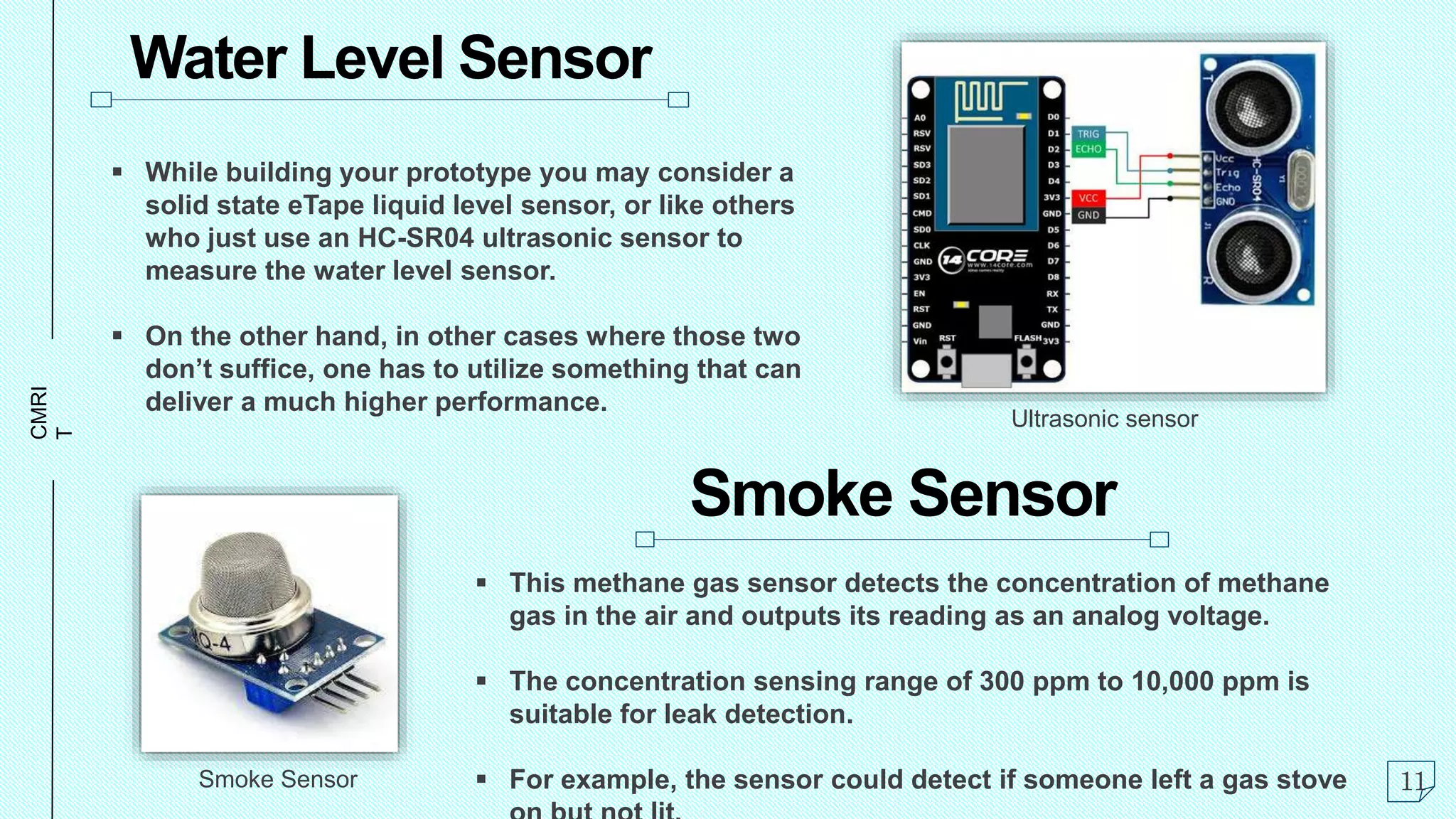 CMRI
T Water Level Sensor
 While building your prototype you may consider a
solid state eTape liquid level sensor, or like others
who just use an HC-SR04 ultrasonic sensor to
measure the water level sensor.
 On the other hand, in other cases where those two
don’t suffice, one has to utilize something that can
deliver a much higher performance.
Smoke Sensor
 This methane gas sensor detects the concentration of methane
gas in the air and outputs its reading as an analog voltage.
 The concentration sensing range of 300 ppm to 10,000 ppm is
suitable for leak detection.
 For example, the sensor could detect if someone left a gas stove 11
Smoke Sensor
Ultrasonic sensor
 