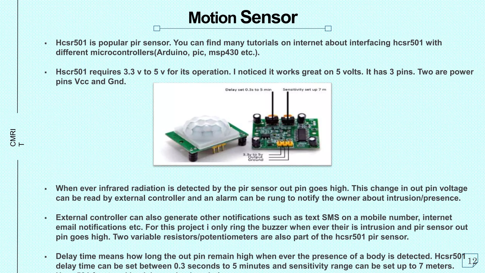 CMRI
T Motion Sensor
 Hcsr501 is popular pir sensor. You can find many tutorials on internet about interfacing hcsr501 with
different microcontrollers(Arduino, pic, msp430 etc.).
 Hscr501 requires 3.3 v to 5 v for its operation. I noticed it works great on 5 volts. It has 3 pins. Two are power
pins Vcc and Gnd.
 When ever infrared radiation is detected by the pir sensor out pin goes high. This change in out pin voltage
can be read by external controller and an alarm can be rung to notify the owner about intrusion/presence.
 External controller can also generate other notifications such as text SMS on a mobile number, internet
email notifications etc. For this project i only ring the buzzer when ever their is intrusion and pir sensor out
pin goes high. Two variable resistors/potentiometers are also part of the hcsr501 pir sensor.
 Delay time means how long the out pin remain high when ever the presence of a body is detected. Hcsr501
delay time can be set between 0.3 seconds to 5 minutes and sensitivity range can be set up to 7 meters.
12
 