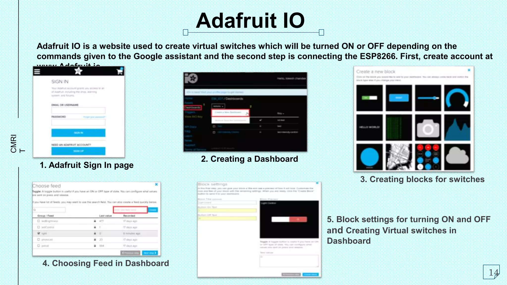 CMRI
T
Adafruit IO is a website used to create virtual switches which will be turned ON or OFF depending on the
commands given to the Google assistant and the second step is connecting the ESP8266. First, create account at
www.Adafruit.io
Adafruit IO
14
1. Adafruit Sign In page
3. Creating blocks for switches
2. Creating a Dashboard
4. Choosing Feed in Dashboard
5. Block settings for turning ON and OFF
and Creating Virtual switches in
Dashboard
 