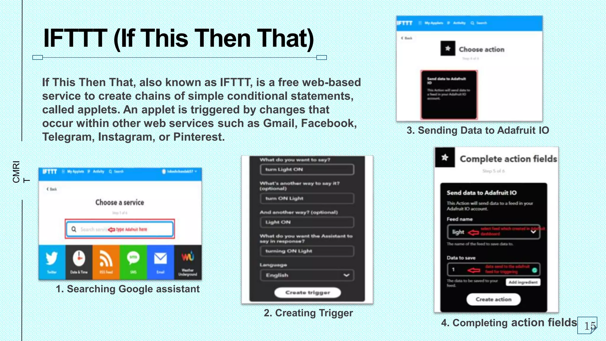 CMRI
T
IFTTT (If This Then That)
If This Then That, also known as IFTTT, is a free web-based
service to create chains of simple conditional statements,
called applets. An applet is triggered by changes that
occur within other web services such as Gmail, Facebook,
Telegram, Instagram, or Pinterest.
15
1. Searching Google assistant
2. Creating Trigger
3. Sending Data to Adafruit IO
4. Completing action fields
 