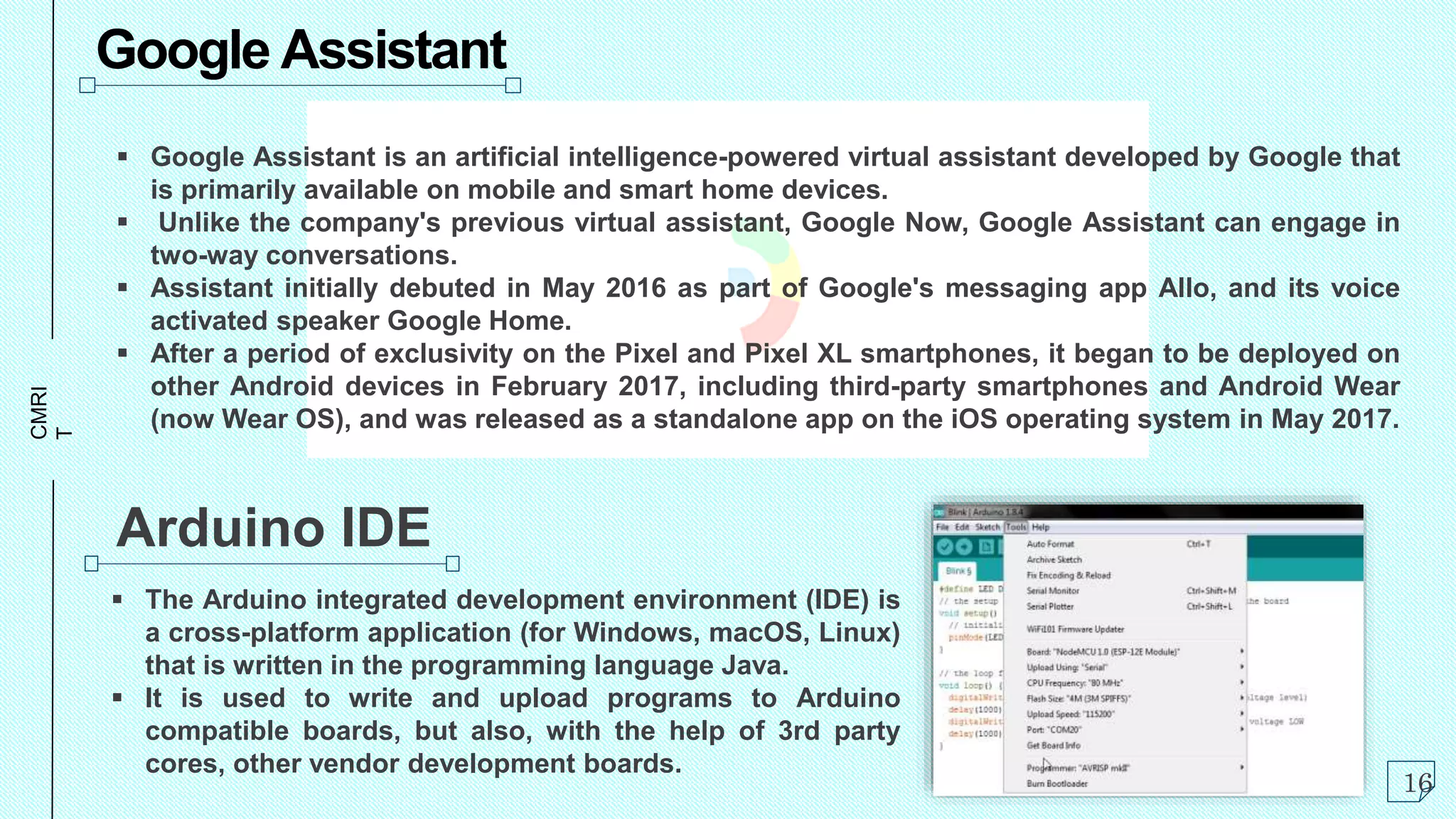 CMRI
T Google Assistant
 Google Assistant is an artificial intelligence-powered virtual assistant developed by Google that
is primarily available on mobile and smart home devices.
 Unlike the company's previous virtual assistant, Google Now, Google Assistant can engage in
two-way conversations.
 Assistant initially debuted in May 2016 as part of Google's messaging app Allo, and its voice
activated speaker Google Home.
 After a period of exclusivity on the Pixel and Pixel XL smartphones, it began to be deployed on
other Android devices in February 2017, including third-party smartphones and Android Wear
(now Wear OS), and was released as a standalone app on the iOS operating system in May 2017.
Arduino IDE
 The Arduino integrated development environment (IDE) is
a cross-platform application (for Windows, macOS, Linux)
that is written in the programming language Java.
 It is used to write and upload programs to Arduino
compatible boards, but also, with the help of 3rd party
cores, other vendor development boards.
16
 