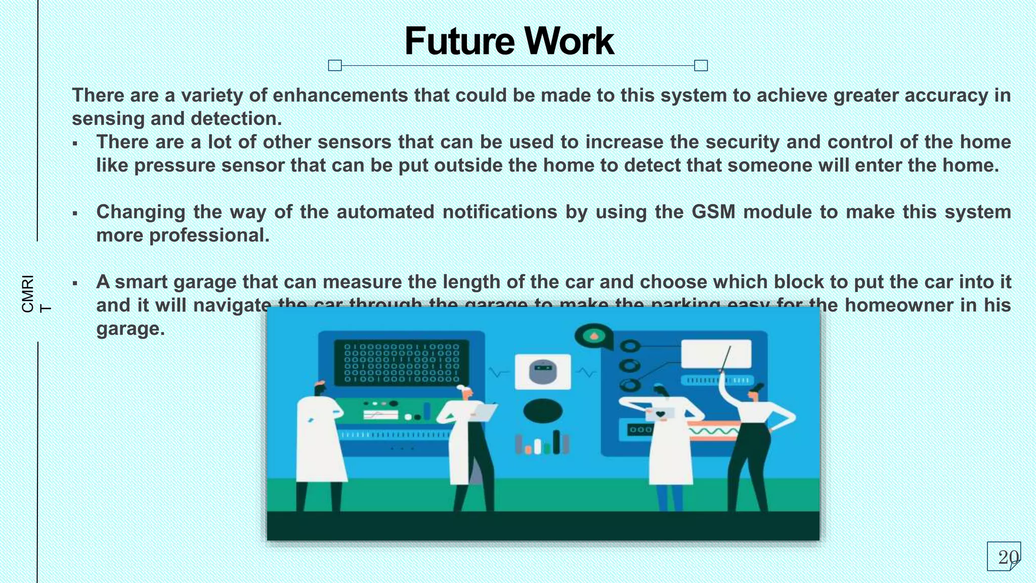 CMRI
T Future Work
There are a variety of enhancements that could be made to this system to achieve greater accuracy in
sensing and detection.
 There are a lot of other sensors that can be used to increase the security and control of the home
like pressure sensor that can be put outside the home to detect that someone will enter the home.
 Changing the way of the automated notifications by using the GSM module to make this system
more professional.
 A smart garage that can measure the length of the car and choose which block to put the car into it
and it will navigate the car through the garage to make the parking easy for the homeowner in his
garage.
20
 