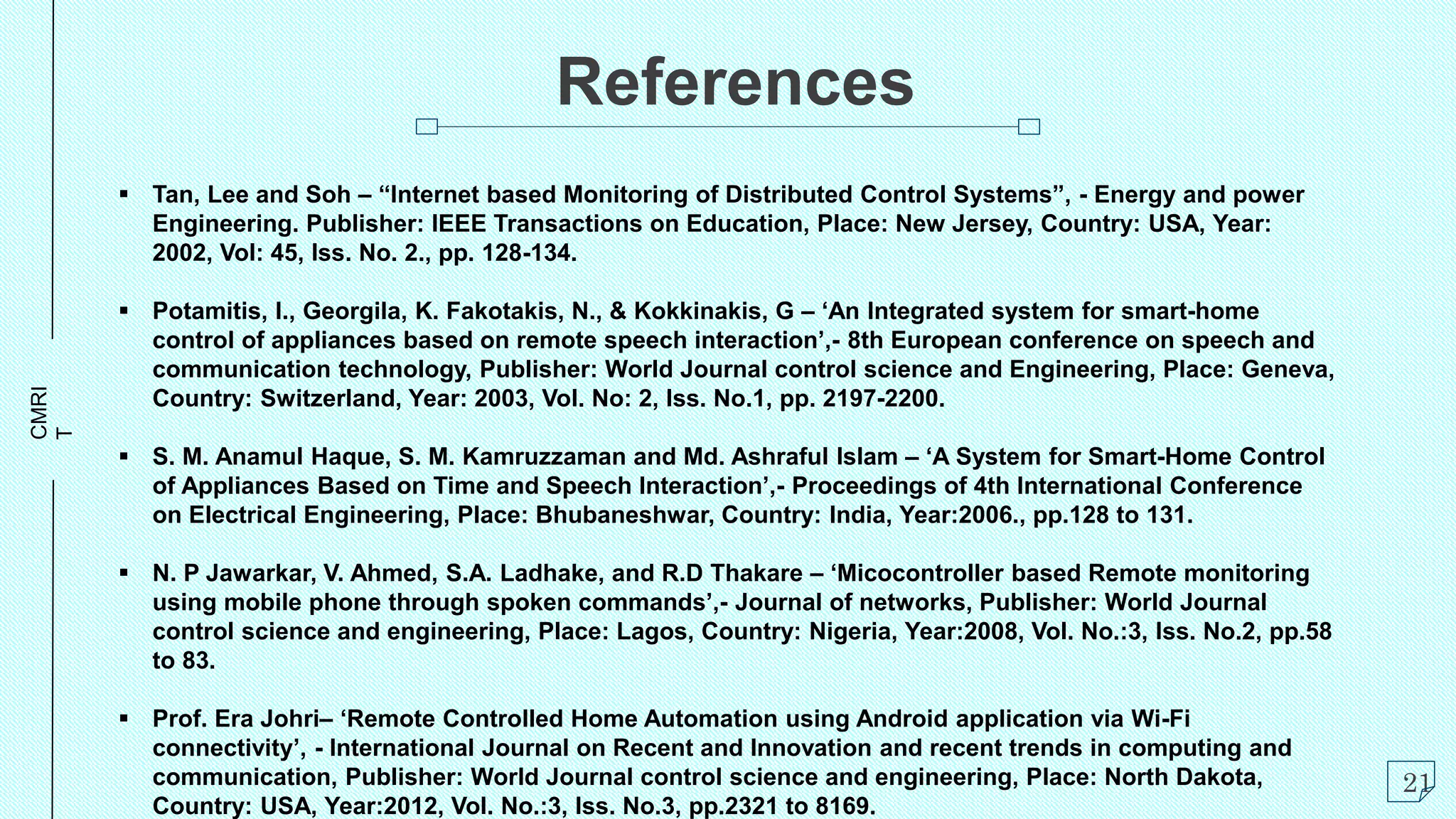 CMRI
T
References
 Tan, Lee and Soh – “Internet based Monitoring of Distributed Control Systems”, - Energy and power
Engineering. Publisher: IEEE Transactions on Education, Place: New Jersey, Country: USA, Year:
2002, Vol: 45, Iss. No. 2., pp. 128-134.
 Potamitis, I., Georgila, K. Fakotakis, N., & Kokkinakis, G – ‘An Integrated system for smart-home
control of appliances based on remote speech interaction’,- 8th European conference on speech and
communication technology, Publisher: World Journal control science and Engineering, Place: Geneva,
Country: Switzerland, Year: 2003, Vol. No: 2, Iss. No.1, pp. 2197-2200.
 S. M. Anamul Haque, S. M. Kamruzzaman and Md. Ashraful Islam – ‘A System for Smart-Home Control
of Appliances Based on Time and Speech Interaction’,- Proceedings of 4th International Conference
on Electrical Engineering, Place: Bhubaneshwar, Country: India, Year:2006., pp.128 to 131.
 N. P Jawarkar, V. Ahmed, S.A. Ladhake, and R.D Thakare – ‘Micocontroller based Remote monitoring
using mobile phone through spoken commands’,- Journal of networks, Publisher: World Journal
control science and engineering, Place: Lagos, Country: Nigeria, Year:2008, Vol. No.:3, Iss. No.2, pp.58
to 83.
 Prof. Era Johri– ‘Remote Controlled Home Automation using Android application via Wi-Fi
connectivity’, - International Journal on Recent and Innovation and recent trends in computing and
communication, Publisher: World Journal control science and engineering, Place: North Dakota,
Country: USA, Year:2012, Vol. No.:3, Iss. No.3, pp.2321 to 8169.
21
 