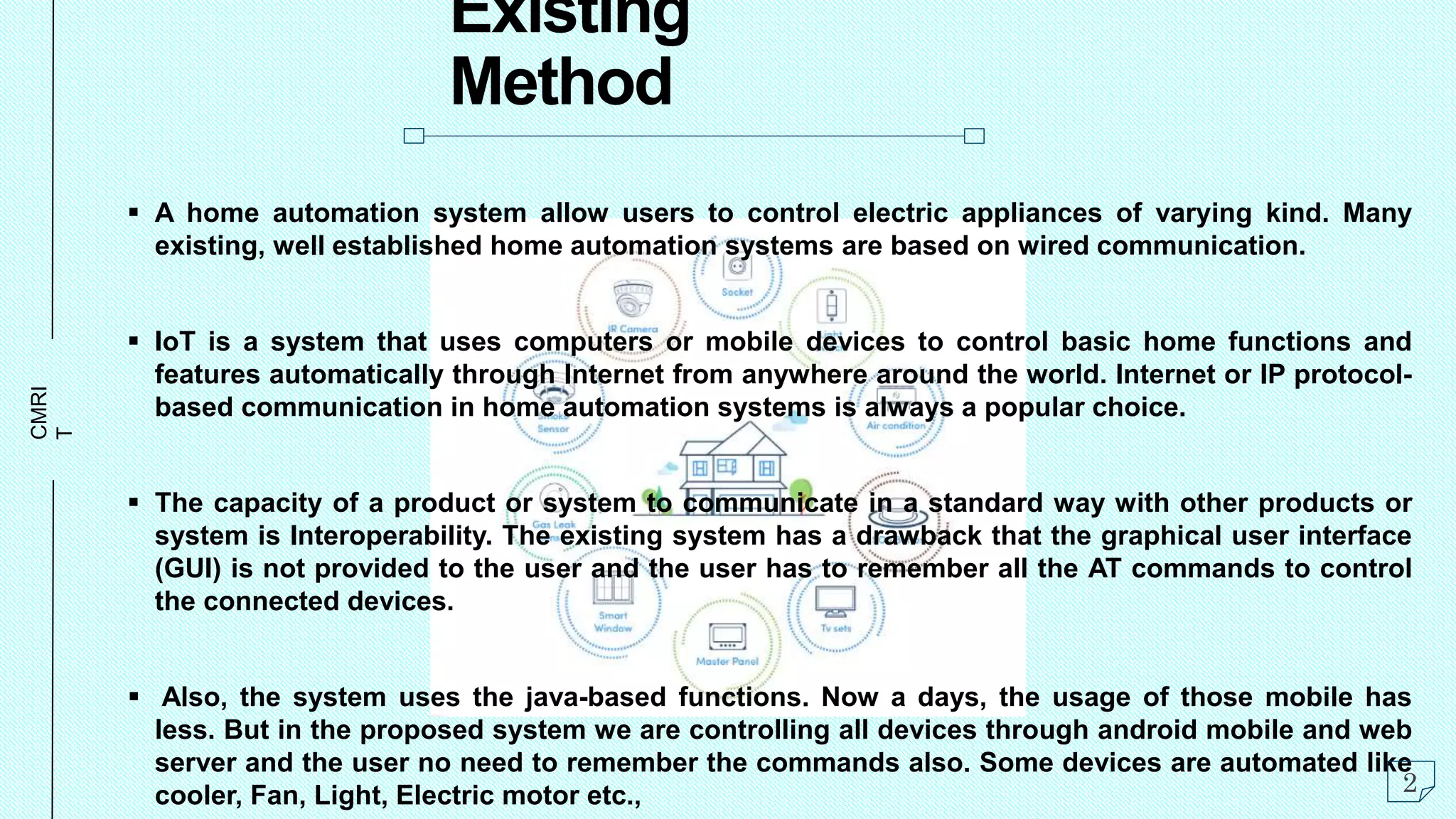 CMRI
T
Existing
Method
 A home automation system allow users to control electric appliances of varying kind. Many
existing, well established home automation systems are based on wired communication.
 IoT is a system that uses computers or mobile devices to control basic home functions and
features automatically through Internet from anywhere around the world. Internet or IP protocol-
based communication in home automation systems is always a popular choice.
 The capacity of a product or system to communicate in a standard way with other products or
system is Interoperability. The existing system has a drawback that the graphical user interface
(GUI) is not provided to the user and the user has to remember all the AT commands to control
the connected devices.
 Also, the system uses the java-based functions. Now a days, the usage of those mobile has
less. But in the proposed system we are controlling all devices through android mobile and web
server and the user no need to remember the commands also. Some devices are automated like
cooler, Fan, Light, Electric motor etc., 2
 