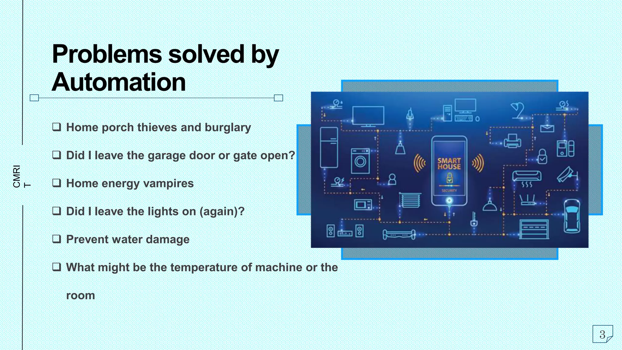 CMRI
T
Problems solved by
Automation
 Home porch thieves and burglary
 Did I leave the garage door or gate open?
 Home energy vampires
 Did I leave the lights on (again)?
 Prevent water damage
 What might be the temperature of machine or the
room
3
 