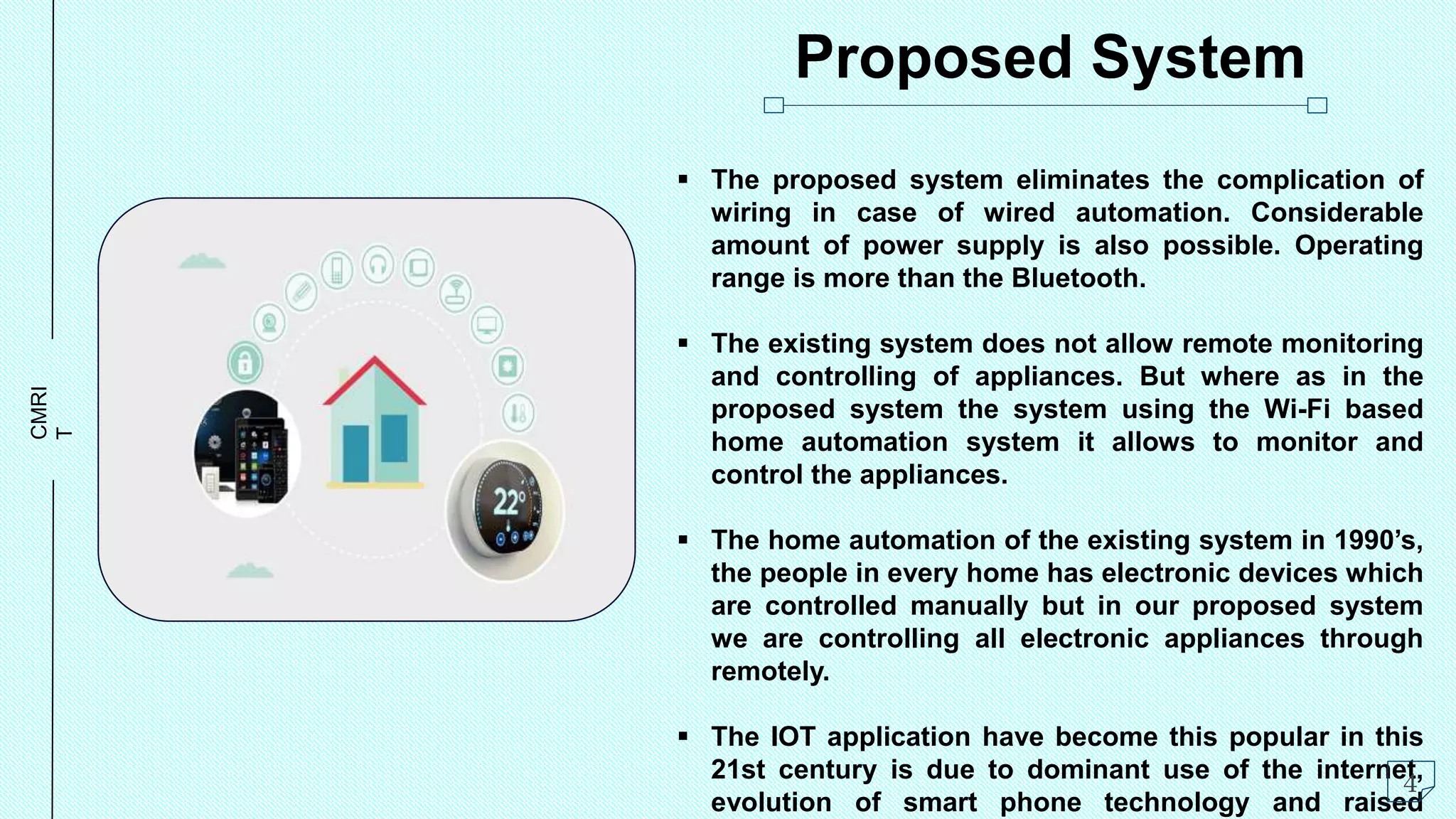 CMRI
T Proposed System
 The proposed system eliminates the complication of
wiring in case of wired automation. Considerable
amount of power supply is also possible. Operating
range is more than the Bluetooth.
 The existing system does not allow remote monitoring
and controlling of appliances. But where as in the
proposed system the system using the Wi-Fi based
home automation system it allows to monitor and
control the appliances.
 The home automation of the existing system in 1990’s,
the people in every home has electronic devices which
are controlled manually but in our proposed system
we are controlling all electronic appliances through
remotely.
 The IOT application have become this popular in this
21st century is due to dominant use of the internet,
evolution of smart phone technology and raised
4
 
