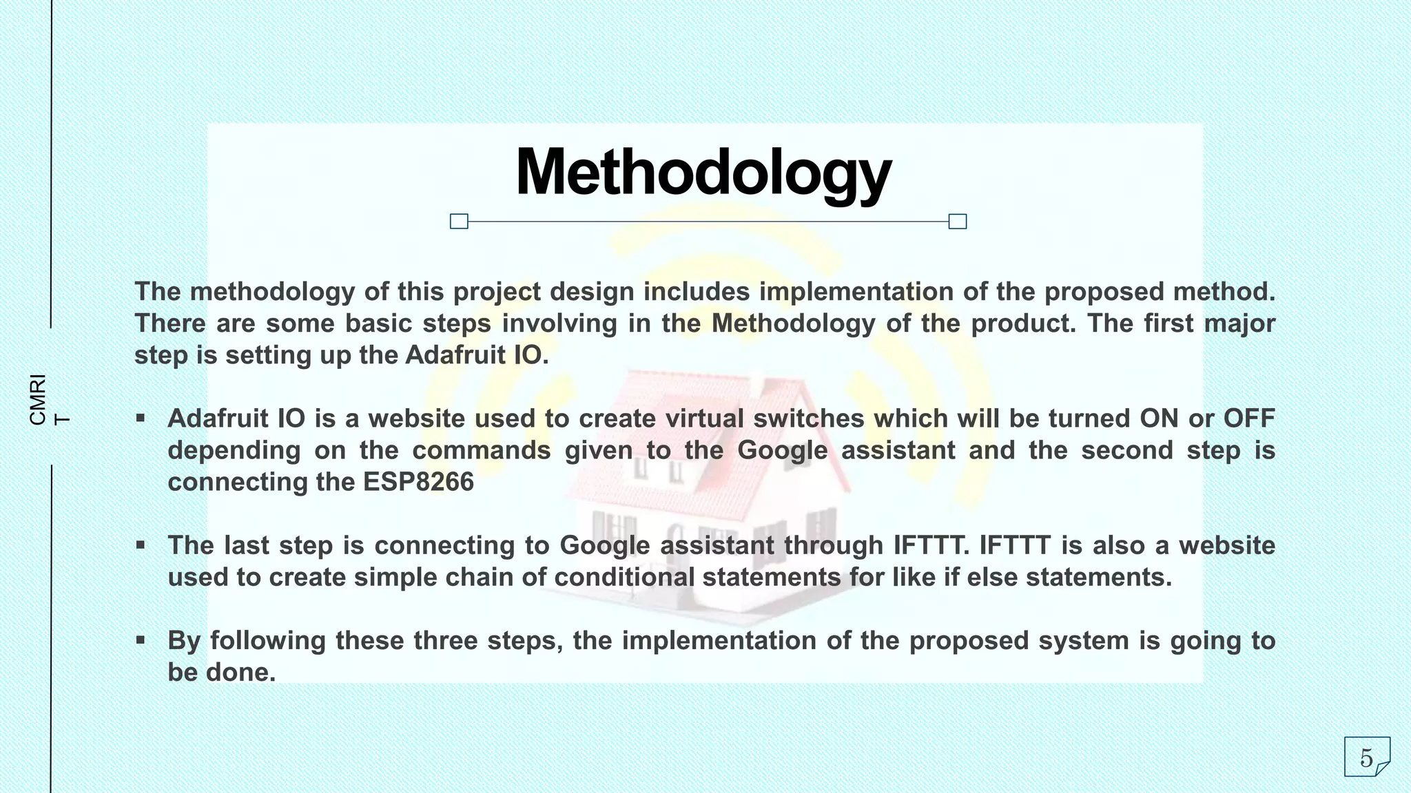 CMRI
T
Methodology
The methodology of this project design includes implementation of the proposed method.
There are some basic steps involving in the Methodology of the product. The first major
step is setting up the Adafruit IO.
 Adafruit IO is a website used to create virtual switches which will be turned ON or OFF
depending on the commands given to the Google assistant and the second step is
connecting the ESP8266
 The last step is connecting to Google assistant through IFTTT. IFTTT is also a website
used to create simple chain of conditional statements for like if else statements.
 By following these three steps, the implementation of the proposed system is going to
be done.
5
 